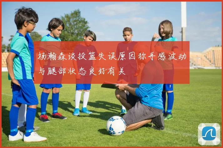 杨瀚森谈投篮失误原因称手感波动与腿部状态良好有关