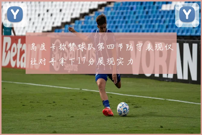 乌度卡称赞球队第四节防守表现仅让对手拿下17分展现实力