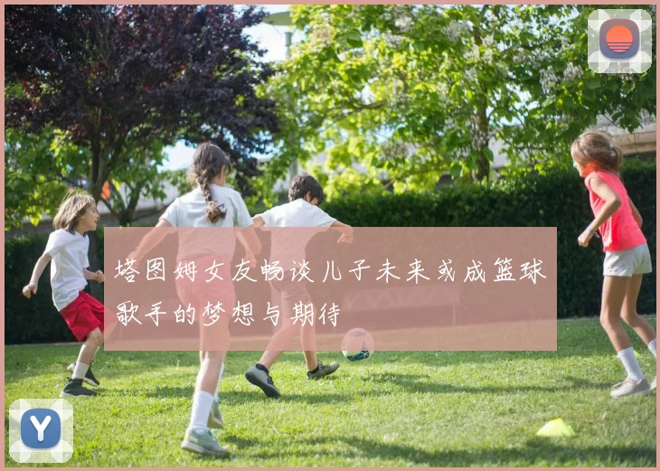 塔图姆女友畅谈儿子未来或成篮球歌手的梦想与期待