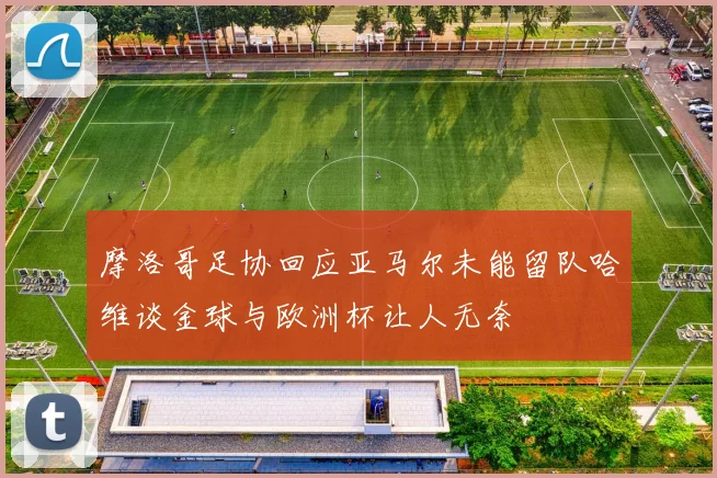 摩洛哥足协回应亚马尔未能留队哈维谈金球与欧洲杯让人无奈