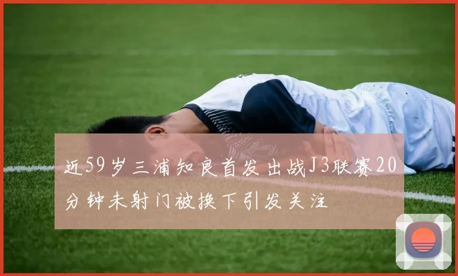 近59岁三浦知良首发出战J3联赛20分钟未射门被换下引发关注
