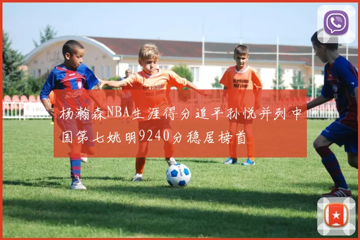杨瀚森NBA生涯得分追平孙悦并列中国第七姚明9240分稳居榜首