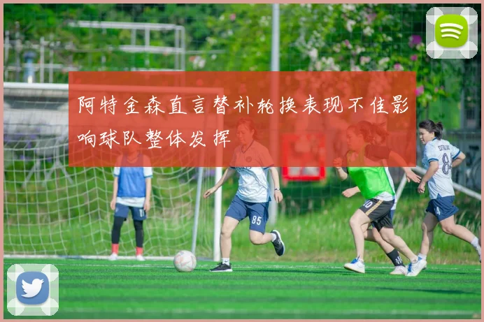 阿特金森直言替补轮换表现不佳影响球队整体发挥