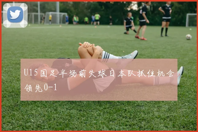 U15国足半场前失球日本队抓住机会领先0-1