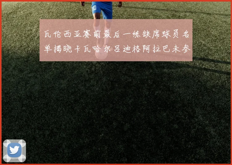 瓦伦西亚赛前最后一练缺席球员名单揭晓卡瓦哈尔吕迪格阿拉巴未参与训练