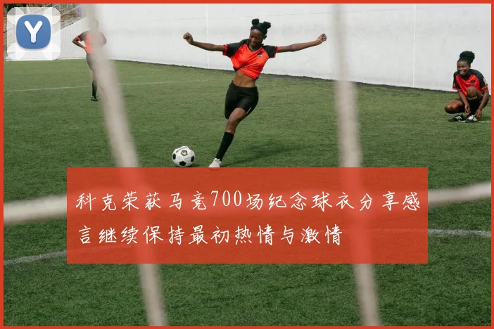 科克荣获马竞700场纪念球衣分享感言继续保持最初热情与激情