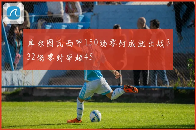 库尔图瓦西甲150场零封成就出战332场零封率超45