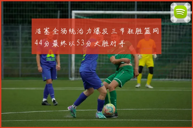 活塞全场统治力爆发三节狂胜篮网44分最终以53分大胜对手