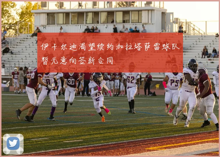 伊卡尔迪渴望续约加拉塔萨雷球队暂无意向签新合同