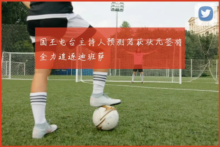 国王电台主持人预测若获状元签将全力追逐迪班萨