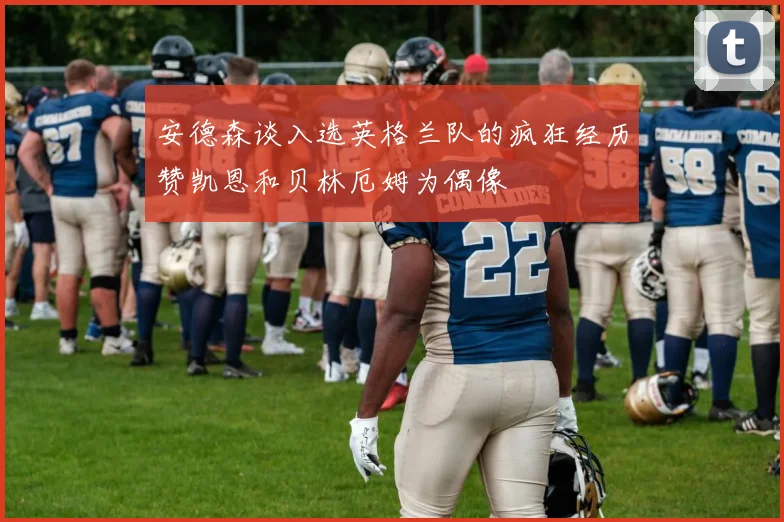 安德森谈入选英格兰队的疯狂经历赞凯恩和贝林厄姆为偶像