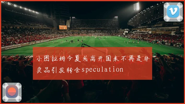 小图拉姆今夏或离开国米不再是非卖品引发转会speculation
