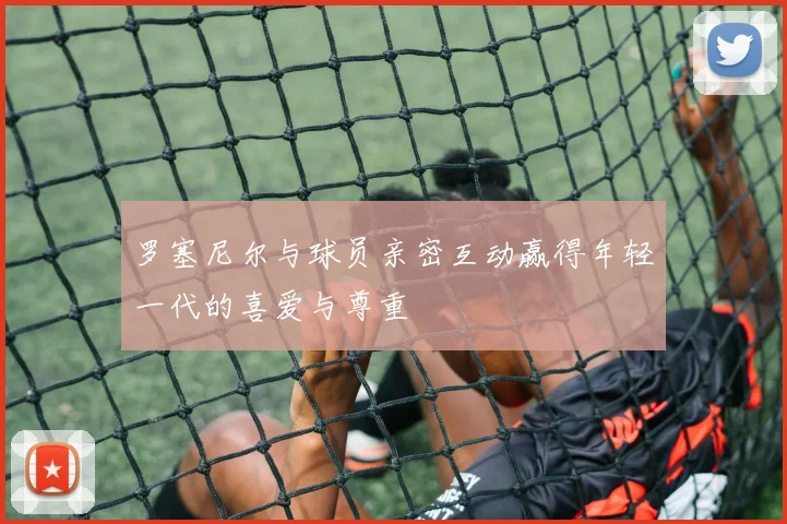 罗塞尼尔与球员亲密互动赢得年轻一代的喜爱与尊重