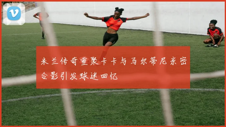 米兰传奇重聚卡卡与马尔蒂尼亲密合影引发球迷回忆