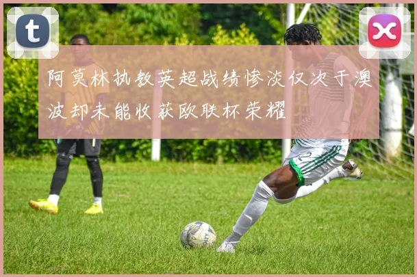 阿莫林执教英超战绩惨淡仅次于澳波却未能收获欧联杯荣耀