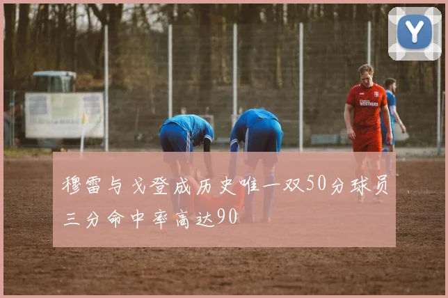 穆雷与戈登成历史唯一双50分球员三分命中率高达90