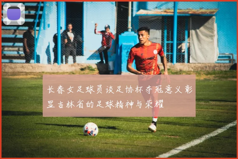 长春女足球员谈足协杯夺冠意义彰显吉林省的足球精神与荣耀