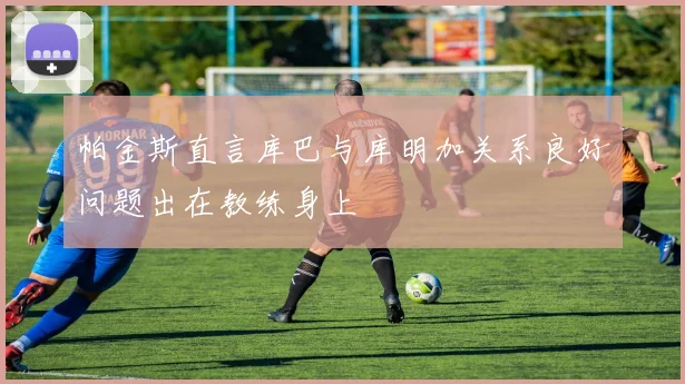 帕金斯直言库巴与库明加关系良好问题出在教练身上