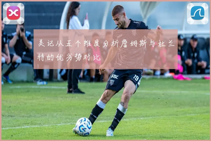 美记从五个维度分析詹姆斯与杜兰特的优劣势对比