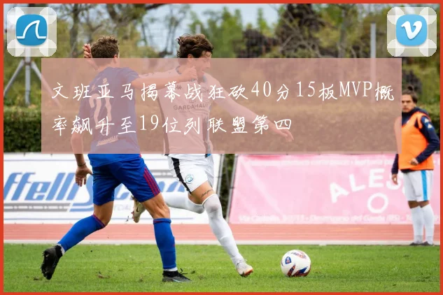 文班亚马揭幕战狂砍40分15板MVP概率飙升至19位列联盟第四