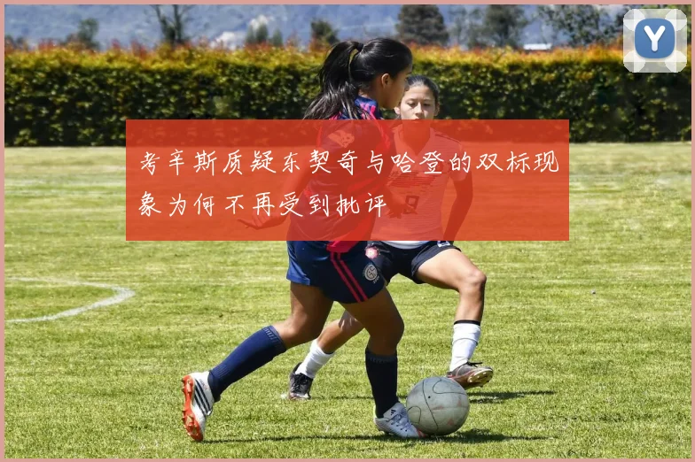 考辛斯质疑东契奇与哈登的双标现象为何不再受到批评