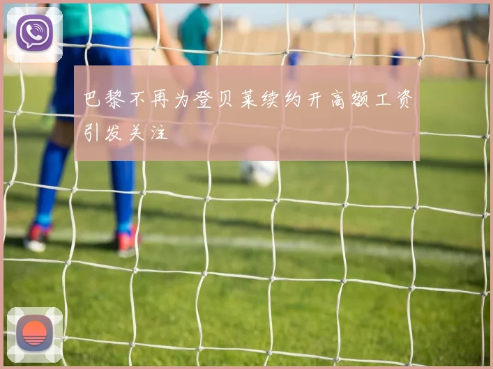 巴黎不再为登贝莱续约开高额工资引发关注