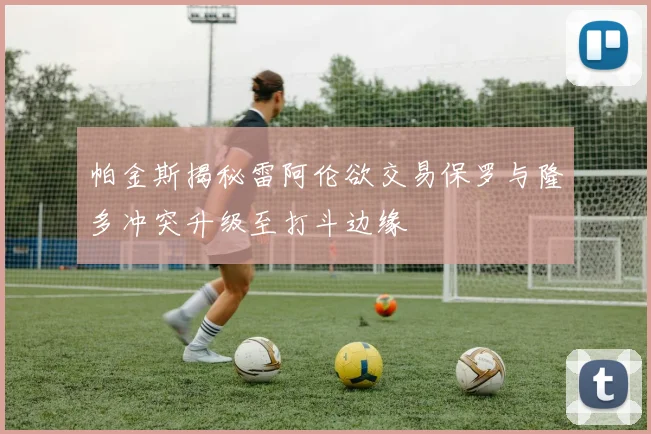 帕金斯揭秘雷阿伦欲交易保罗与隆多冲突升级至打斗边缘
