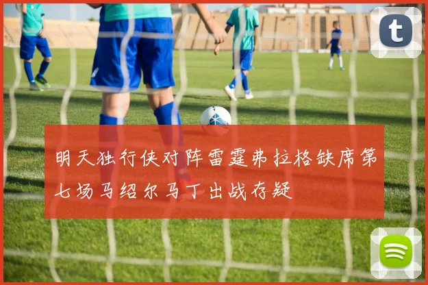 明天独行侠对阵雷霆弗拉格缺席第七场马绍尔马丁出战存疑