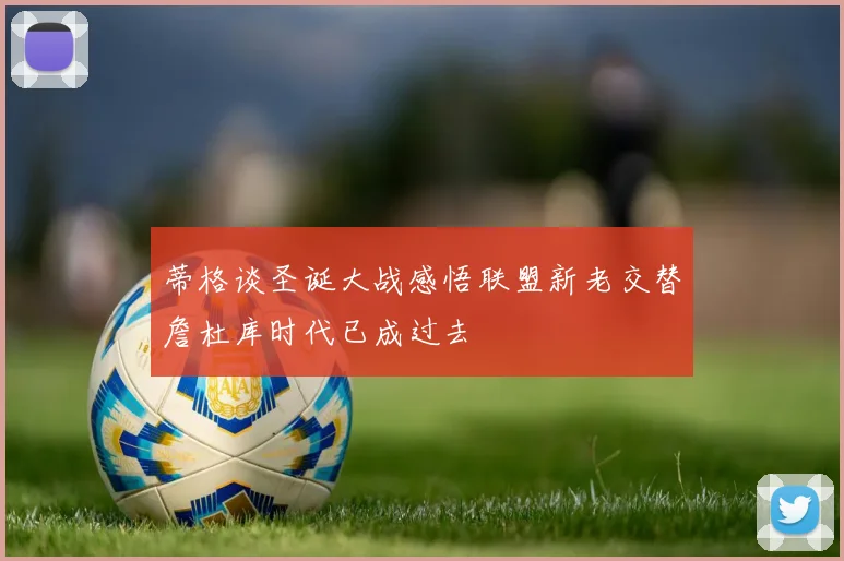 蒂格谈圣诞大战感悟联盟新老交替詹杜库时代已成过去