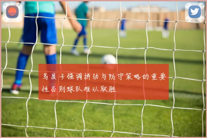 乌度卡强调拼劲与防守策略的重要性否则球队难以取胜