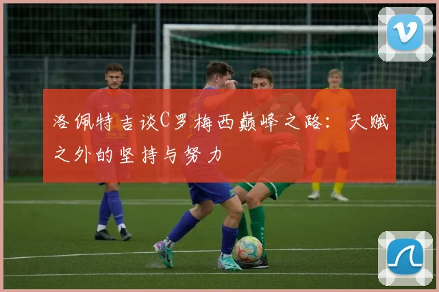 洛佩特吉谈C罗梅西巅峰之路：天赋之外的坚持与努力
