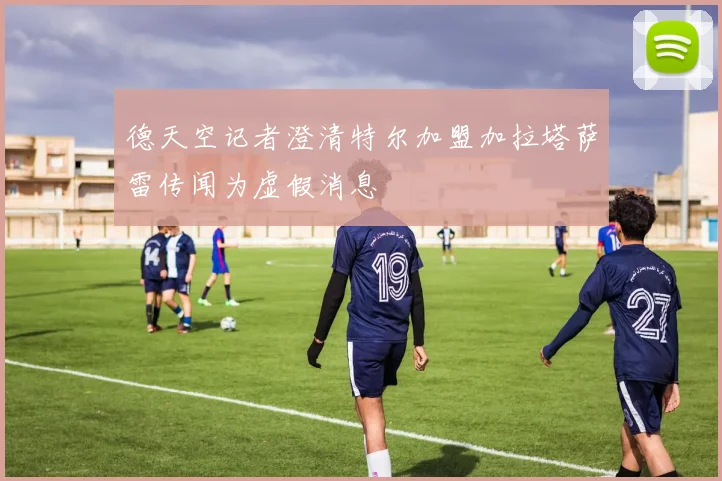 德天空记者澄清特尔加盟加拉塔萨雷传闻为虚假消息