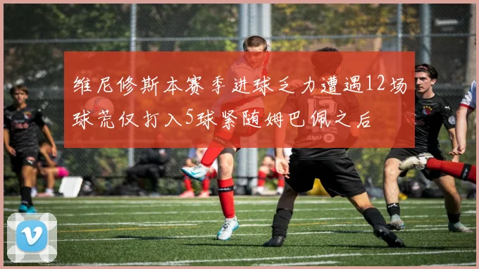 维尼修斯本赛季进球乏力遭遇12场球荒仅打入5球紧随姆巴佩之后
