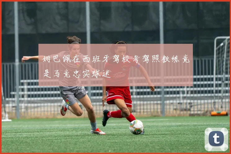 姆巴佩在西班牙驾校考驾照教练竟是马竞忠实球迷