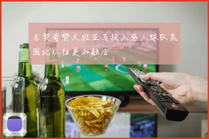 东契奇赞文班亚马投入感人球队氛围比以往更加融洽