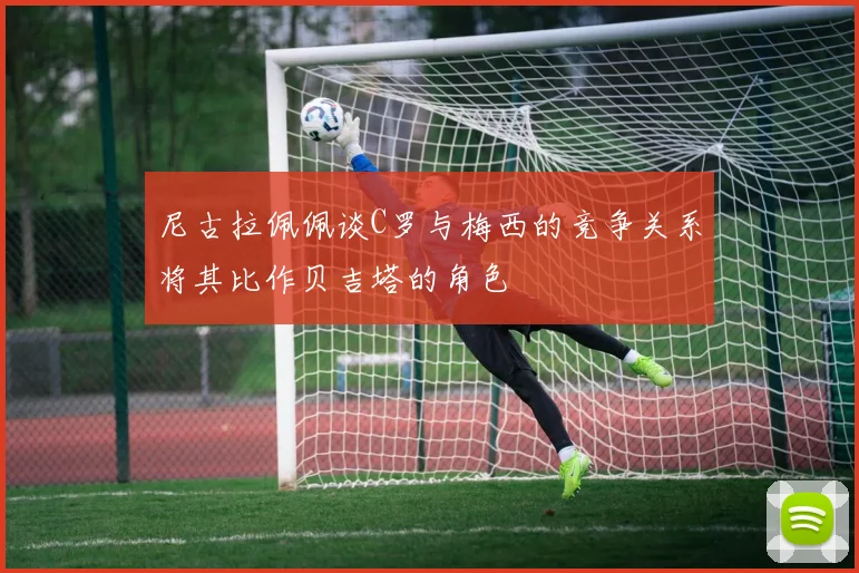 尼古拉佩佩谈C罗与梅西的竞争关系将其比作贝吉塔的角色