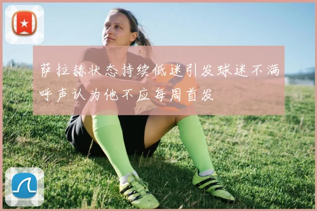 萨拉赫状态持续低迷引发球迷不满呼声认为他不应每周首发