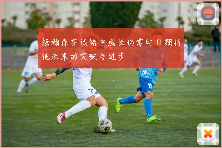 杨瀚森在试错中成长仍需时日期待他未来的突破与进步